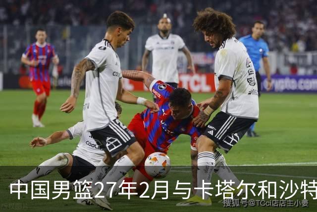 中国男篮27年2月与卡塔尔&沙特进行世预赛 深篮公司征集承办赛区
